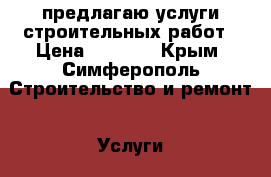 предлагаю услуги строительных работ › Цена ­ 1 000 - Крым, Симферополь Строительство и ремонт » Услуги   . Крым